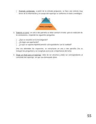   Pirámide combinada: a partir de la entrada propuesta, se hace una síntesis muy
       breve de la información y el cuerpo del reportaje se conforma el relato cronológico.


                                     Entrada con
                                     culminación


                                  Relato cronológico


3. Elaborar el cierre: en uno o dos párrafos se debe concluir el texto. para la redacción de
   la conclusiones, responde las siguientes preguntas:

      ¿Qué se encontró en la investigación?
      ¿Se logro una aportación?
      ¿Lo que se suponía hipotéticamente correspondiente con la realidad?

   Una vez obtenidas las respuestas, se estructuran en uno o dos párrafos (no se
   incluyen las preguntas) y se recapitula acerca de a importancia del tema.

4. Elegir un título para el reportaje: debe de ser atractivo y debe ser correspondiente al
   contenido del reportaje, sin que sea demasiado obvio.




                                                                                               55
 