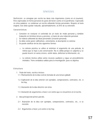SÍNTESIS

Definición: es consignar por escrito las ideas más importantes (como en el resumen).
Pero expresadas en forma personal sin juicio del lector (como en la paráfrasis). Expresado
en otras palabras: es condensar un escrito utilizando formas personales. Respeto al texto
original, éste debe quedar reducido, aproximadamente, al 25% de su extensión.

Características:

       Consisten en restaurar el contenido de un texto de modo personal y también
        traducirlo en términos breves y precisos, a través de una redacción personal
       Se redacta utilizando las ideas personales (creación personal).
       Se debe evitar poner calificativos, comentarios, la descripción es extensa
       Se puede clasificar de las dos siguientes formas:

         o   La síntesis práctica se utiliza al sintetizar el argumento de una película, la
             noticia que se leyó o una conversación. No es válida porque es subjetiva y se
             puede incurrir en varios errores: omitir datos, deformar la información, etc.

         o   La síntesis técnica utiliza varios recursos auxiliares y sigue un procedimiento
             metódico. Tiene verdadera validez para la investigación, pues es objetiva.



Estructura:

   1. Titulo del texto, escrito o lectura
     1.1. Planteamiento de la idea central (tomada de una lectura global)

       1.2. Explicación de la idea anterior con ejemplos, comparaciones, contrastes, etc. si
            los hay.

       1.3. Asociación de la idea directriz con otras.

       1.4. Anotación de argumentos a favor o en contra que se encuentren en el escrito.

   2. Idea principal del primer párrafo.

       2.1 Aclaración de la idea con ejemplos, comparaciones, contrastes, etc., si se
           necesita.




                                                                                               57
       2.2 Argumentos a favor y en contra si los hay.
 