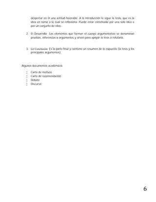 despertar en él una actitud favorable. A la introducción le sigue la tesis, que es la
       idea en torno a la cual se reflexiona. Puede estar constituida por una sola idea o
       por un conjunto de ellas.

   2. El Desarrollo: Los elementos que forman el cuerpo argumentativo se denominan
      pruebas, inferencias o argumentos y sirven para apoyar la tesis o refutarla.



   3. La Conclusión: Es la parte final y contiene un resumen de lo expuesto (la tesis y los
      principales argumentos).



Algunos documentos académicos

      Carta de motivos
      Carta de recomendación
      Debate
      Discurso




                                                                                               6
 