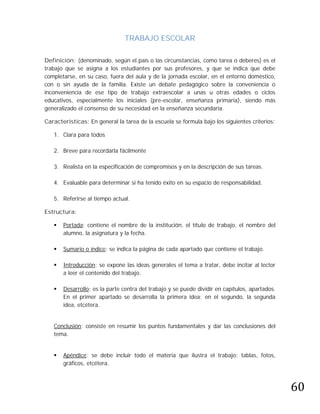 TRABAJO ESCOLAR

Definición: (denominado, según el país o las circunstancias, como tarea o deberes) es el
trabajo que se asigna a los estudiantes por sus profesores, y que se indica que debe
completarse, en su caso, fuera del aula y de la jornada escolar, en el entorno doméstico,
con o sin ayuda de la familia. Existe un debate pedagógico sobre la conveniencia o
inconveniencia de ese tipo de trabajo extraescolar a unas u otras edades o ciclos
educativos, especialmente los iniciales (pre-escolar, enseñanza primaria), siendo más
generalizado el consenso de su necesidad en la enseñanza secundaria.

Características: En general la tarea de la escuela se formula bajo los siguientes criterios:

   1. Clara para todos

   2. Breve para recordarla fácilmente

   3. Realista en la especificación de compromisos y en la descripción de sus tareas.

   4. Evaluable para determinar si ha tenido éxito en su espacio de responsabilidad.

   5. Referirse al tiempo actual.

Estructura:

      Portada: contiene el nombre de la institución, el título de trabajo, el nombre del
       alumno, la asignatura y la fecha.

      Sumario o índice: se indica la página de cada apartado que contiene el trabajo.

      Introducción: se expone las ideas generales el tema a tratar, debe incitar al lector
       a leer el contenido del trabajo.

      Desarrollo: es la parte centra del trabajo y se puede dividir en capítulos, apartados.
       En el primer apartado se desarrolla la primera idea; en el segundo, la segunda
       idea, etcétera.


   Conclusión: consiste en resumir los puntos fundamentales y dar las conclusiones del
   tema.


       Apéndice: se debe incluir todo el materia que ilustra el trabajo: tablas, fotos,




                                                                                                60
   
       gráficos, etcétera.
 
