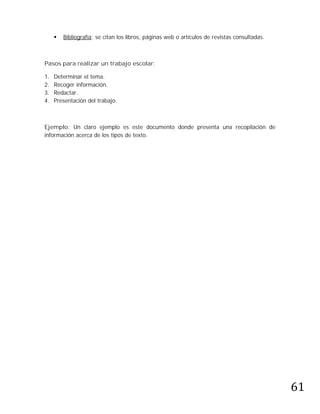    Bibliografía: se citan los libros, páginas web o artículos de revistas consultadas.



Pasos para realizar un trabajo escolar:

1.   Determinar el tema.
2.   Recoger información.
3.   Redactar.
4.   Presentación del trabajo.



Ejemplo: Un claro ejemplo es este documento donde presenta una recopilación de
información acerca de los tipos de texto.




                                                                                               61
 