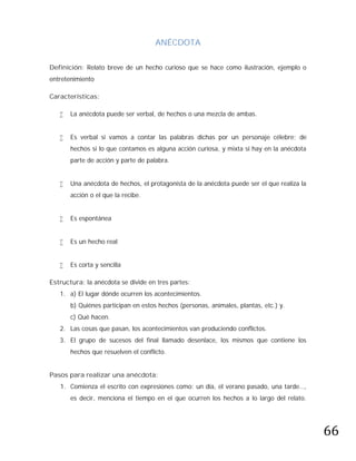 ANÉCDOTA

Definición: Relato breve de un hecho curioso que se hace como ilustración, ejemplo o
entretenimiento

Características:

      La anécdota puede ser verbal, de hechos o una mezcla de ambas.


      Es verbal si vamos a contar las palabras dichas por un personaje célebre; de
       hechos si lo que contamos es alguna acción curiosa, y mixta si hay en la anécdota
       parte de acción y parte de palabra.


      Una anécdota de hechos, el protagonista de la anécdota puede ser el que realiza la
       acción o el que la recibe.


      Es espontánea


      Es un hecho real


      Es corta y sencilla

Estructura: la anécdota se divide en tres partes:
   1. a) El lugar dónde ocurren los acontecimientos.
       b) Quiénes participan en estos hechos (personas, animales, plantas, etc.) y.
       c) Qué hacen.
   2. Las cosas que pasan, los acontecimientos van produciendo conflictos.
   3. El grupo de sucesos del final llamado desenlace, los mismos que contiene los
       hechos que resuelven el conflicto.


Pasos para realizar una anécdota:
   1. Comienza el escrito con expresiones como: un día, el verano pasado, una tarde…,




                                                                                            66
       es decir, menciona el tiempo en el que ocurren los hechos a lo largo del relato.
 