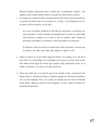 Además introduce expresiones como: al poco rato, a continuación, después… que
   ayudan a saber cuánto tiempo tardan en suceder los hechos que se cuentan.
2. A lo largo de tu redacción utiliza la primera persona del verbo y de los pronombres,
   si cuentas una historia que te ha ocurrido a ti, es decir, si el protagonista eres tú:
   me pasó, subí las escaleras, me caí, giré…


       a) A veces se pueden combinar los dos tipos de narraciones, en primera y en
       tercera persona, si estás contando una anécdota que te ocurrió a ti, pero había
       otras personas y añades en tu escrito lo que les sucedió a ellas. Porque los
       personajes, principales y secundarios, están conectados en la narración.


       b) Utiliza los verbos de acción en pasado para contar los hechos o sucesos que
       se cuentan: salí, salía, subí, subía, bajé, bajaba, se agarró, se tiró...


3. Indica el espacio en el que tienen lugar los hechos: en la playa, en lo alto de la
   torre Eiffel, en la Plaza Mayor de tu localidad o en tu casa, en el mar. Para escribir
   bien dónde tienen lugar los hechos que cuentas utiliza expresiones como: en el
   medio, a la derecha, a un lado, en lo alto, desde allí…


4. Tienes que saber que, si se narra lo que les ha ocurrido a otros, el punto de vista
   desde el que se cuentan los hechos es objetivo, porque son externos al narrador y
   éste no está implicado. Pero, si lo cuenta un narrador que ha vivido la anécdota
   desde dentro, adopta un punto de vista subjetivo, es decir, relata los hechos con
   interpretación personal




                                                                                            67
 