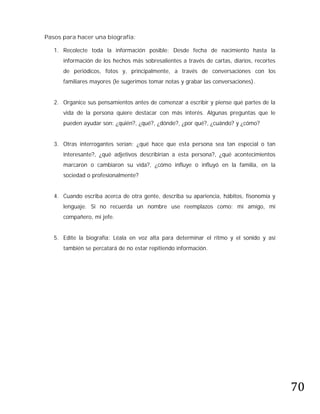 Pasos para hacer una biografía:

   1. Recolecte toda la información posible: Desde fecha de nacimiento hasta la
      información de los hechos más sobresalientes a través de cartas, diarios, recortes
      de periódicos, fotos y, principalmente, a través de conversaciones con los
      familiares mayores (le sugerimos tomar notas y grabar las conversaciones).


   2. Organice sus pensamientos antes de comenzar a escribir y piense qué partes de la
      vida de la persona quiere destacar con más interés. Algunas preguntas que le
      pueden ayudar son: ¿quién?, ¿qué?, ¿dónde?, ¿por qué?, ¿cuándo? y ¿cómo?


   3. Otras interrogantes serían: ¿qué hace que esta persona sea tan especial o tan
      interesante?, ¿qué adjetivos describirían a esta persona?, ¿qué acontecimientos
      marcaron o cambiaron su vida?, ¿cómo influye o influyó en la familia, en la
      sociedad o profesionalmente?


   4. Cuando escriba acerca de otra gente, describa su apariencia, hábitos, fisonomía y
      lenguaje. Si no recuerda un nombre use reemplazos como: mi amigo, mi
      compañero, mi jefe.


   5. Edite la biografía: Léala en voz alta para determinar el ritmo y el sonido y así
      también se percatará de no estar repitiendo información.




                                                                                           70
 