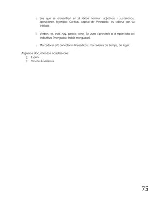 o   Los que se encuentran en el léxico nominal: adjetivos y sustantivos,
            aposiciones (ejemplo: Caracas, capital de Venezuela, es tediosa por su
            tráfico).

        o   Verbos: es, está, hay, parece, tiene. Se usan el presente o el imperfecto del
            indicativo (menguaba, había menguado).

        o   Marcadores y/o conectores lingüísticos: marcadores de tiempo, de lugar.

Algunos documentos académicos:
    Escena
    Reseña descriptiva




                                                                                            75
 