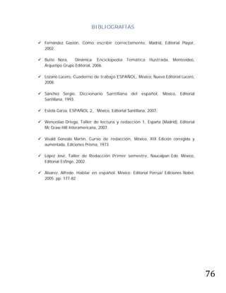 BIBLIOGRAFÍAS

 Fernández Gastón, Cómo escribir correctamente, Madrid, Editorial Playor,
  2002.

 Butto Nora,     Dinámica: Enciclopedia Temática Ilustrada, Montevideo,
  Arquetipo Grupo Editorial, 2006.

 Lozano Lucero, Cuaderno de trabajo ESPAÑOL, México, Nueva Editorial Lucero,
  2008.

 Sánchez Sergio, Diccionario       Santillana   del   español,   México, Editorial
  Santillana, 1993.

 Estela Garza, ESPAÑOL 2, ´México, Editorial Santillana, 2007.

 Wenceslao Ortega, Taller de lectura y redacción 1, España (Madrid), Editorial
  Mc Graw-Hill Interamericana, 2007.

 Vivald Gonzalo Martín, Curso de redacción, México, XIX Edición corregida y
  aumentada, Ediciones Prisma, 1973.

 López José, Taller de Redacción Primer semestre, Naucalpan Edo. México,
  Editorial Esfinge, 2002.

 Álvarez, Alfredo. Hablar en español. México: Editorial Porrúa/ Ediciones Nobel,
  2005. pp. 177-82




                                                                                      76
 