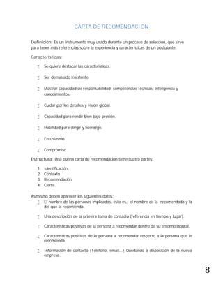 CARTA DE RECOMENDACIÓN

Definición: Es un instrumento muy usado durante un proceso de selección, que sirve
para tener más referencias sobre la experiencia y características de un postulante.

Características:

       Se quiere destacar las características.

       Ser demasiado insistente,

       Mostrar capacidad de responsabilidad, competencias técnicas, inteligencia y
        conocimientos.

       Cuidar por los detalles y visión global.

       Capacidad para rendir bien bajo presión.

       Habilidad para dirigir y liderazgo.

       Entusiasmo.

       Compromiso.

Estructura: Una buena carta de recomendación tiene cuatro partes:

   1.   Identificación,
   2.   Contexto
   3.   Recomendación
   4.   Cierre.

Asimismo deben aparecer los siguientes datos:
    El nombre de las personas implicadas, esto es, el nombre de la recomendada y la
       del que lo recomienda.

       Una descripción de la primera toma de contacto (referencia en tiempo y lugar).

       Características positivas de la persona a recomendar dentro de su entorno laboral.

       Características positivas de la persona a recomendar respecto a la persona que le
        recomienda.




                                                                                             8
       Información de contacto (Teléfono, email...) Quedando a disposición de la nueva
        empresa.
 
