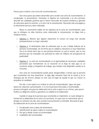 Pasos para realizar una carta de recomendación:

        Son cinco pasos que debes desarrollar para escribir una carta de recomendación, el
encabezado, tu presentación, mencionar el objetivo de recomendar a la otra persona,
describir las cualidades positivas que le hacen merecedor de la plena confianza y garantía
de éxito para quien lo contrate, y el cierre de la comunicación. Recuerda solo una página y
la información precisa y bien redactada.

      Ahora es conveniente hablar de los objetivos de la carta de recomendación, para
que te enfoques en ellos mientras estas redactando la comunicación, no digas más y
tampoco menos.

       Objetivo 1: Mostrar que alguien importante te conoce (el cargo más elevado
        jerárquicamente es mejor valorado).

       Objetivo 2: El destinatario sabe de antemano que se van a hablar bellezas de la
        persona recomendada, de tal forma que la calidad y relevancia es muy importante
        (no es lo mismo decir que es una persona honesta, lo cual se asume, que es una
        persona que ha manejado con pulcritud los miles de millones de presupuesto de
        publicidad).

       Objetivo 3: La carta de recomendación es la oportunidad de mencionar cualidades
        personales que normalmente no se muestran en la hoja de vida (que es un
        excelente amigo y compañero de trabajo, que siempre esta disponible cuando se le
        necesita)

       Una carta de recomendación puede pasar desapercibida a menos que la persona
que recomienda sea muy importante, se diga algo relevante fuera de lo común y no se
destaque por los errores, porque en este caso en lugar de ayudar lo que va a hacer es
perjudicar al candidato.

         Por ello, si eres quien va a realizar la carta de recomendación, sigue una guía
básica de redacción y presentación, o si eres la persona interesada o recomendado,
procura entregarle una guía de elaboración de la carta a quien la va a firmar, para que le
facilites su diligencia miento y garantices su calidad en la elaboración.

       Cuando el cargo de la persona que recomienda es importante, se suele delegar la
función de la elaboración de la carta a la secretaria, en cuyo caso es conveniente que te
pongas en contacto con ella, para acordar la presentación y contenido. Recuerda la guía
de elaboración de la carta de recomendación:

   1.   Encabezado carta y datos del destinatario
   2.   Identificación de quien realiza la recomendación




                                                                                              9
   3.   Por qué y donde conoce al recomendado
   4.   Cualidades del recomendado
 