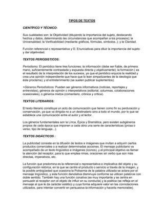 TIPOS DE TEXTOS
CIENTÍFICO Y TÉCNICO:
Sus cualidades son: la Objetividad (diluyendo la importancia del sujeto, destacando
hechos y datos, determinando las circunstancias que acompañan a los procesos); la
Universalidad; la Verificabilidad (mediante gráficos, fórmulas, símbolos..); y la Claridad.
Función referencial o representativa y O. Enunciativas para diluir la importancia del sujeto
y dar objetividad.
TEXTOS PERIODISTICOS:
Periodismo: El periódico tiene tres funciones: la información (debe ser fiable, de primera
mano, suficientemente contrastada y expuesta directa y objetivamente); la formación ( es
el resultado de la interpretación de los sucesos, ya que el periódico enjuicia la realidad y
crea una opinión independiente que hace que lo lean simpatizantes de la ideología que
éste proclama); y el entretenimiento (se suelen publicar suplementos).
+Géneros Periodísticos: Pueden ser géneros informativos (noticias, reportajes y
entrevistas), géneros de opinión o interpretativos (editorial, columnas, colaboraciones
ocasionales), o géneros mixtos (comentario, crónica y crítica).
TEXTOS LITERARIOS:
El texto literario constituye un acto de comunicación que tienen como fin su perduración y
conservación, ya que va dirigida no a un destinatario sino a todo el mundo, por lo que se
establece una comunicación entre el autor y el lector.
Los géneros fundamentales son la Lírica, Épica y Dramática, pero existen subgéneros
propios de cada época que imponen a cada obra una serie de características (prosa o
verso, tipo de lenguaje...).
TEXTOS DIDÁCTICOS :
La publicidad consiste en la difusión de textos e imágenes que invitan a adquirir ciertos
productos comerciales o a realizar determinadas acciones. El mensaje publicitario va
acompañado de un texto lingüístico e imágenes (iconos), y el principal objetivo es llamar
la atención del receptor, para lo que emplea rimas, oraciones sin verbo que son más
directas, imperativos, etc.
La función que predomina es la referencial o representativa e implicativa del objeto y su
configuración retórica, en la que se centra el producto o servicio a través de la imagen, y
la posible ambigüedad que ocasiona la Polisemia de la palabra utilizada se aclara por el
mensaje lingüístico, y esta función denotativa disminuye conforme se utilicen palabras con
doble sentido. También hay una función conativa (es muy importante y se centra en
persuadir al receptor con el objeto de influir en su conducta) y la poética (se refleja en el
mensaje al que le da carácter estético y cuya forma adquiere valor en las connotaciones
utilizados, para intentar convertir en persuasiva la información y hacerla memorable).

 