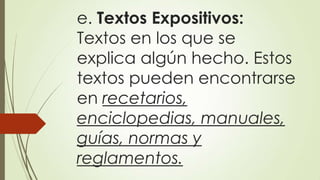 e. Textos Expositivos:
Textos en los que se
explica algún hecho. Estos
textos pueden encontrarse
en recetarios,
enciclopedias, manuales,
guías, normas y
reglamentos.

 