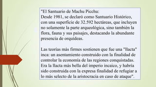 "El Santuario de Machu Picchu:
Desde 1981, se declaró como Santuario Histórico,
con una superficie de 32.592 hectáreas, que incluyen
no solamente la parte arqueológica, sino también la
flora, fauna y sus paisajes, destacando la abundante
presencia de orquídeas.
Las teorías más firmes sostienen que fue una "llacta"
inca: un asentamiento construido con la finalidad de
controlar la economía de las regiones conquistadas.
Era la llacta más bella del imperio incaico, y habría
sido construida con la expresa finalidad de refugiar a
lo más selecto de la aristocracia en caso de ataque".

 
