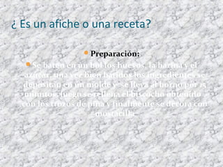 ¿ Es un afiche o una receta?
Preparación:
Se baten en un bol los huevos, la harina y el
azúcar, una vez bien batidos los ingredientes se
depositan en un molde y se lleva al horno por 15
minutos, luego se rellena el biscocho obtenido ,
con los trozos de piña y finalmente se decora con
mostacilla
 