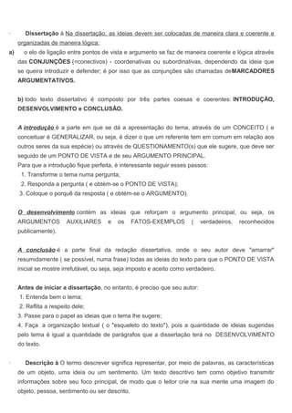 · Dissertação à Na dissertação, as ideias devem ser colocadas de maneira clara e coerente e
organizadas de maneira lógica:
a) o elo de ligação entre pontos de vista e argumento se faz de maneira coerente e lógica através
das CONJUNÇÕES (=conectivos) - coordenativas ou subordinativas, dependendo da ideia que
se queira introduzir e defender; é por isso que as conjunções são chamadas deMARCADORES
ARGUMENTATIVOS.
b) todo texto dissertativo é composto por três partes coesas e coerentes: INTRODUÇÃO,
DESENVOLVIMENTO e CONCLUSÃO.
A introdução é a parte em que se dá a apresentação do tema, através de um CONCEITO ( e
conceituar é GENERALIZAR, ou seja, é dizer o que um referente tem em comum em relação aos
outros seres da sua espécie) ou através de QUESTIONAMENTO(s) que ele sugere, que deve ser
seguido de um PONTO DE VISTA e de seu ARGUMENTO PRINCIPAL.
Para que a introdução fique perfeita, é interessante seguir esses passos:
1. Transforme o tema numa pergunta;
2. Responda a pergunta ( e obtém-se o PONTO DE VISTA);
3. Coloque o porquê da resposta ( e obtém-se o ARGUMENTO).
O desenvolvimento contém as ideias que reforçam o argumento principal, ou seja, os
ARGUMENTOS AUXILIARES e os FATOS-EXEMPLOS ( verdadeiros, reconhecidos
publicamente).
A conclusão é a parte final da redação dissertativa, onde o seu autor deve "amarrar"
resumidamente ( se possível, numa frase) todas as ideias do texto para que o PONTO DE VISTA
inicial se mostre irrefutável, ou seja, seja imposto e aceito como verdadeiro.
Antes de iniciar a dissertação, no entanto, é preciso que seu autor:
1. Entenda bem o tema;
2. Reflita a respeito dele;
3. Passe para o papel as ideias que o tema lhe sugere;
4. Faça a organização textual ( o "esqueleto do texto"), pois a quantidade de ideias sugeridas
pelo tema é igual a quantidade de parágrafos que a dissertação terá no DESENVOLVIMENTO
do texto.
· Descrição à O termo descrever significa representar, por meio de palavras, as características
de um objeto, uma ideia ou um sentimento. Um texto descritivo tem como objetivo transmitir
informações sobre seu foco principal, de modo que o leitor crie na sua mente uma imagem do
objeto, pessoa, sentimento ou ser descrito.
 