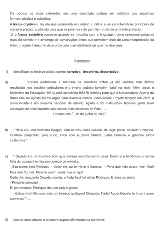 Os pontos de vista existentes em uma descrição podem ser exibidos das seguintes
formas: objetiva e subjetiva.
A forma objetiva e aquela que apresenta um objeto e indica suas características principais de
maneira precisa, cuidando para que as palavras não permitam mais de uma interpretação.
Já a forma subjetiva acontece quando se trabalha com a linguagem para selecionar palavras
ricas de sentido e o emprego de construções livres que permitem mais de uma interpretação do
leitor; o objeto é descrito de acordo com a sensibilidade de quem o descreve.
Exercícios
1) Identifique os trechos abaixo como: narrativo, descritivo, dissertativo:
a) ... “Lousas eletrônicas e recursos da realidade virtual já são usados com ótimos
resultados nas escolas particulares e o ensino público também “caiu” na rede. Além disso, o
Ministério da Educação (MEC) está investindo R$176 milhões para que a Universidade Aberta do
Brasil crie até agosto 60 mil vagas para diversos cursos, todos online. Projeto lançado em 2005, a
universidade é um sistema nacional de ensino, ligado a 55 instituições federais, para levar
educação de nível superior aos pontos mais distantes do País.” ...
Revista Isto É, 20 de junho de 2007.
b) “ Nina era uma cachorra Beagle, com as três cores básicas da raça: preto, amarelo e branco.
Orelhas compridas, pelo curto, rabo com a ponta branca, patas brancas e grandes olhos
castanhos.”
c) “ Gepeto era um homem bom que morava sozinho numa casa. Como era habilidoso e sentia
falta de companhia, fez um boneco de madeira.
- Seu nome será Pinóquio – disse ele, ao terminar o boneco. – Pena que não possa nem falar!
Mas não faz mal. Mesmo assim, será meu amigo!
Certo dia, enquanto Gepeto dormia, a Fada Azul foi visitar Pinóquio. E disse ao entrar:
- Pimbinlimpimpim!
E, por encanto: Pinóquio deu um pulo e gritou:
- Estou vivo! Não sou mais um boneco qualquer! Obrigado, Fada! Agora Gepeto terá com quem
conversar”! ...
2) Leia o conto abaixo e encontre alguns elementos da narrativa:
 
