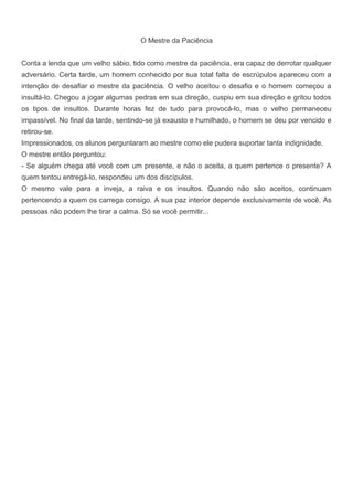 O Mestre da Paciência
Conta a lenda que um velho sábio, tido como mestre da paciência, era capaz de derrotar qualquer
adversário. Certa tarde, um homem conhecido por sua total falta de escrúpulos apareceu com a
intenção de desafiar o mestre da paciência. O velho aceitou o desafio e o homem começou a
insultá-lo. Chegou a jogar algumas pedras em sua direção, cuspiu em sua direção e gritou todos
os tipos de insultos. Durante horas fez de tudo para provocá-lo, mas o velho permaneceu
impassível. No final da tarde, sentindo-se já exausto e humilhado, o homem se deu por vencido e
retirou-se.
Impressionados, os alunos perguntaram ao mestre como ele pudera suportar tanta indignidade.
O mestre então perguntou:
- Se alguém chega até você com um presente, e não o aceita, a quem pertence o presente? A
quem tentou entregá-lo, respondeu um dos discípulos.
O mesmo vale para a inveja, a raiva e os insultos. Quando não são aceitos, continuam
pertencendo a quem os carrega consigo. A sua paz interior depende exclusivamente de você. As
pessoas não podem lhe tirar a calma. Só se você permitir...
 