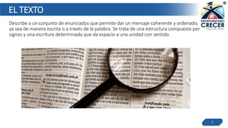EL TEXTO
Describe a un conjunto de enunciados que permite dar un mensaje coherente y ordenado,
ya sea de manera escrita o a través de la palabra. Se trata de una estructura compuesta por
signos y una escritura determinada que da espacio a una unidad con sentido.
3
 