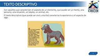 TEXTO DESCRIPTIVO
Son aquellos que caracterizan el aspecto de un elemento, que puede ser un hecho, una
persona, una situación, un objeto, un animal, etc.
El texto descriptivo (que puede ser oral u escrito) caracteriza la apariencia o el aspecto de
algo.
4
 