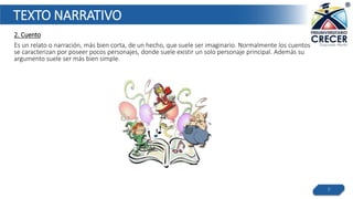 TEXTO NARRATIVO
2. Cuento
Es un relato o narración, más bien corta, de un hecho, que suele ser imaginario. Normalmente los cuentos
se caracterizan por poseer pocos personajes, donde suele existir un solo personaje principal. Además su
argumento suele ser más bien simple.
7
 
