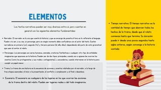 elementos
Los textos narrativos pueden ser muy diversos entre sí, pero cuentan en
general con los siguientes elementos fundamentales:
Narrador. El narrador es la voz que cuenta la historia y que se encarga de ponerle el tono en lo referente al lenguaje.
Puede o no ser, a su vez, un personaje, pero en ningún momento debe confundirse con el autor del texto. Existen
narradores en primera (yo), segunda (tú) y tercera persona (él, ella, ellos), dependiendo del punto de vista gramatical
que usen al contar el relato.
Personajes. Los personajes son seres humanos, animales, criaturas fantásticas o cualquier otro tipo de entidades
imaginarias que aparecen en la historia. Pueden ser de dos tipos: principales, cuando son a quienes les ocurren los
eventos (como los protagonistas y sus rivales o antagonistas), y secundarios, cuando intervienen en la historia para
cumplir un papel menor.
Trama. La trama de una historia es la secuencia de acciones y eventos relatados por el narrador, a lo largo de
tres etapas esenciales: el inicio o la presentación, el conflicto o complicación y el final o desenlace.
Escenario. El escenario es cualquiera de los lugares en los que ocurren las acciones
de la trama dentro del relato. Pueden ser lugares reales o del todo imaginarios.
Tiempo narrativo. El tiempo narrativo es la
cantidad de tiempo que abarcan todos los
hechos de la trama, desde que el relato
comienza hasta que termina. Su duración
puede ir desde unos pocos segundos hasta
siglos enteros, según convenga a la historia
contada.
 