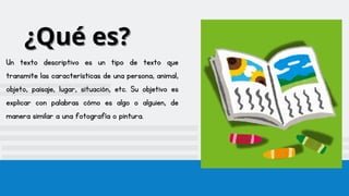 ¿Qué es?
¿Qué es?
Un texto descriptivo es un tipo de texto que
transmite las características de una persona, animal,
objeto, paisaje, lugar, situación, etc. Su objetivo es
explicar con palabras cómo es algo o alguien, de
manera similar a una fotografía o pintura.
 