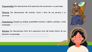 Prosopografías: Son descripciones de la apariencia de una persona o un personaje.
Etopeyas. Son descripciones del carácter moral y ético de una persona o un
personaje.
Prosopopeyas: Consiste en atribuir propiedades humanas a objetos, animales o entes
inanimados.
Retratos: Son descripciones tanto de la apariencia como del mundo interior de una
persona o un personaje.
 