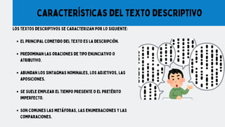 Los textos descriptivos se caracterizan por lo siguiente:
El principal cometido del texto es la descripción.
Predominan las oraciones de tipo enunciativo o
atributivo.
Abundan los sintagmas nominales, los adjetivos, las
aposiciones.
Se suele emplear el tiempo presente o el pretérito
imperfecto.
Son comunes las metáforas, las enumeraciones y las
comparaciones.
Características del texto descriptivo
 