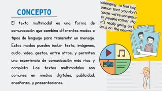 Concepto
El texto multimodal es una forma de
comunicación que combina diferentes modos o
tipos de lenguaje para transmitir un mensaje.
Estos modos pueden incluir texto, imágenes,
audio, video, gestos, entre otros, y permiten
una experiencia de comunicación más rica y
completa. Los textos multimodales son
comunes en medios digitales, publicidad,
enseñanza, y presentaciones.
 