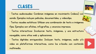 • Textos audiovisuales: Combinan imágenes en movimiento (videos) con
sonido. Ejemplos incluyen películas, documentales, y videoclips.
• Textos visuales estáticos: Utilizan una combinación de texto e imágenes
fijas. Ejemplos son afiches, infografías, y anuncios impresos.
• Textos interactivos: Involucran texto, imágenes, y una estructura
navegable, como sitios web y aplicaciones.
• Textos digitales enriquecidos: Incluyen texto, imágenes, audio y/o
video en plataformas interactivas, como los e-books con contenido
multimedia.
Clases
 