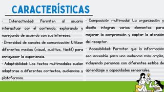 Características
• Interactividad: Permiten al usuario
interactuar con el contenido, explorando y
navegando de acuerdo con sus intereses.
• Diversidad de canales de comunicación: Utilizan
diferentes medios (visual, auditivo, táctil) para
enriquecer la experiencia.
• Adaptabilidad: Los textos multimodales suelen
adaptarse a diferentes contextos, audiencias y
plataformas.
• Composición multimodal: La organización y
diseño integran varios elementos para
mejorar la comprensión y captar la atención
del receptor.
• Accesibilidad: Permiten que la información
sea accesible para una audiencia más amplia,
incluyendo personas con diferentes estilos de
aprendizaje y capacidades sensoriales.
 