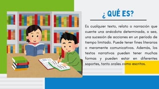 ¿ Qué es?
Es cualquier texto, relato o narración que
cuente una anécdota determinada, o sea,
una sucesión de acciones en un período de
tiempo limitado. Puede tener fines literarios
o meramente comunicativos. Además, los
textos narrativos pueden tener muchas
formas y pueden estar en diferentes
soportes, tanto orales como escritos.
 