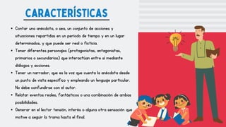 Contar una anécdota, o sea, un conjunto de acciones y
situaciones repartidas en un período de tiempo y en un lugar
determinados, y que puede ser real o ficticia.
Tener diferentes personajes (protagonistas, antagonistas,
primarios o secundarios) que interactúan entre sí mediante
diálogos y acciones.
Tener un narrador, que es la voz que cuenta la anécdota desde
un punto de vista específico y empleando un lenguaje particular.
No debe confundirse con el autor.
Relatar eventos reales, fantásticos o una combinación de ambas
posibilidades.
Generar en el lector tensión, interés o alguna otra sensación que
motive a seguir la trama hasta el final.
características
 