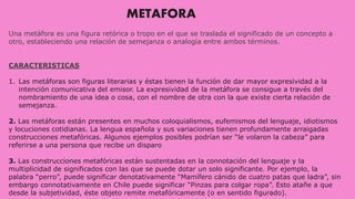 METAFORA
Una metáfora es una figura retórica o tropo en el que se traslada el significado de un concepto a
otro, estableciendo una relación de semejanza o analogía entre ambos términos.
CARACTERISTICAS
1. Las metáforas son figuras literarias y éstas tienen la función de dar mayor expresividad a la
intención comunicativa del emisor. La expresividad de la metáfora se consigue a través del
nombramiento de una idea o cosa, con el nombre de otra con la que existe cierta relación de
semejanza.
2. Las metáforas están presentes en muchos coloquialismos, eufemismos del lenguaje, idiotismos
y locuciones cotidianas. La lengua española y sus variaciones tienen profundamente arraigadas
construcciones metafóricas. Algunos ejemplos posibles podrían ser “le volaron la cabeza” para
referirse a una persona que recibe un disparo
3. Las construcciones metafóricas están sustentadas en la connotación del lenguaje y la
multiplicidad de significados con las que se puede dotar un solo significante. Por ejemplo, la
palabra “perro”, puede significar denotativamente “Mamífero cánido de cuatro patas que ladra”, sin
embargo connotativamente en Chile puede significar “Pinzas para colgar ropa”. Esto atañe a que
desde la subjetividad, éste objeto remite metafóricamente (o en sentido figurado).
 