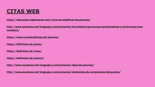 CITAS WEB
https://educacion.elpensante.com/como-se-clasifican-los-poemas/
http://www.escolares.net/lenguaje-y-comunicacion/la-metafora-que-es-sus-caracteristicas-y-como-hacer-una-
metafora/
https://www.caracteristicass.de/poemas/
https://definicion.de/prosa/
https://definicion.de/verso/
https://definicion.de/poema/
http://www.escolares.net/lenguaje-y-comunicacion/tipos-de-poemas/
http://www.escolares.net/lenguaje-y-comunicacion/elementos-de-composicion-del-poema/
 