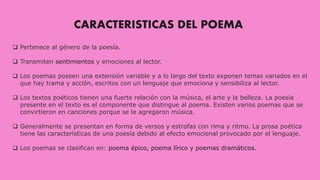 CARACTERISTICAS DEL POEMA
 Pertenece al género de la poesía.
 Transmiten sentimientos y emociones al lector.
 Los poemas poseen una extensión variable y a lo largo del texto exponen temas variados en el
que hay trama y acción, escritos con un lenguaje que emociona y sensibiliza al lector.
 Los textos poéticos tienen una fuerte relación con la música, el arte y la belleza. La poesía
presente en el texto es el componente que distingue al poema. Existen varios poemas que se
convirtieron en canciones porque se le agregaron música.
 Generalmente se presentan en forma de versos y estrofas con rima y ritmo. La prosa poética
tiene las características de una poesía debido al efecto emocional provocado por el lenguaje.
 Los poemas se clasifican en: poema épico, poema lírico y poemas dramáticos.
 