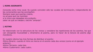  RIMA ASONANTE
Conocida como rima vocal. Es cuando coinciden sólo las vocales de terminación, independiente de
las consonantes que las acompañen.
Siempre supe que querías crearlo,
no sé para qué me mentiste
si lo único que deseabas era probarlo;
saber de qué se trataba y decirle “amando”.
 RITMO
Va relacionado con la estructura de los versos y considera las repeticiones de los acentos, los que
van otorgando musicalidad y dinamismo al poema, para no hacer de la lectura de poema algo
monótono.
En nuestro idioma hay tres formas de distribuir el acento:
•Ritmo Binario: cuando el ritmo se marca en el acento cada dos versos (como en el ejemplo
anterior).
•Ritmo Terciario: cada tres.
•Ritmo Cuaternario: cada cuatro.
 