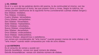  EL VERSO
Es el ir y venir de las palabras dentro del poema, le da continuidad al mismo; son las
frases que constituyen el texto, las que poseen ritmo y rimas. Según la métrica, los
versos pueden clasificarse de la siguiente forma (considerando cuántas sílabas tengan):
Dos Sílabas: bisílabos.
Tres Sílabas: trisílabos.
Cuatro Sílabas: tetrasílabos.
Cinco Sílabas: pentasílabos.
Seis Sílabas: hexasílabos.
Siete Sílabas: heptasílabos.
Ocho Sílabas: octosílabos.
Nueve Sílabas: eneasílabos.
Diez Sílabas: decasílabos.
Once Sílabas: endecasílabos.
Doce Sílabas: dodecasílabos.
Catorce Sílabas: alejandrinos o castellanos.
Los versos son considerados de “arte menor” cuando poseen menos de siete sílabas y de
“arte mayor” cuando están compuestos por más de ocho sílabas.
 LA ESTROFA
Es el conjunto de versos y puede ser:
Estrofa Isosilábica: versos con igual número de sílabas.
Estrofa Anisosilábicas: versos con distinto número de sílabas.
 