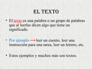 El Texto El texto es una palabra o un grupo de palabras que al leerlas dicen algo que tiene un significado. Por ejemplo leer un cuento, leer una instrucción para una tarea, leer un letrero, etc. Estos ejemplos y muchos más son textos.