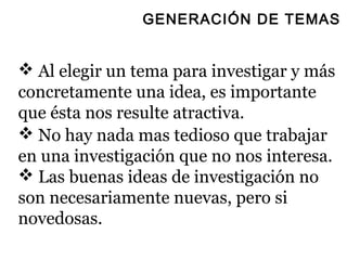 GENERACIÓN DE TEMAS


 Al elegir un tema para investigar y más
concretamente una idea, es importante
que ésta nos resulte atractiva.
 No hay nada mas tedioso que trabajar
en una investigación que no nos interesa.
 Las buenas ideas de investigación no
son necesariamente nuevas, pero si
novedosas.
 