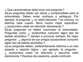 ¿ Que características debe tener una pregunta ?
a)Las preguntas deben ser claras y comprensibles para el
entrevistado. Deben evitar confusos o ambiguos. Por
ejemplo, la pregunta: ¿ ve usted televisión ? es confusa, no
delimita cada cuanto. Seria mucho mejor especificar:
¿ acostumbra usted ver televisión diariamente ?
b)Las preguntas no deben incomodar al entrevistado.
Preguntas como: ¿ acostumbra consumir algún tipo de
bebida alcohólica ?, tienden a provocar rechazo. Es mejor
preguntar : ¿ algunos de sus amigos acostumbran consumir
algún tipo de bebida alcohólica ?
c)Las preguntas deben, preferentemente referirse a un solo
aspecto o relación lógica , por ejemplo, la pregunta :
¿ acostumbra usted ver televisión y escuchar radio
diariamente ? Expresa dos aspectos, puede confundir.
 
