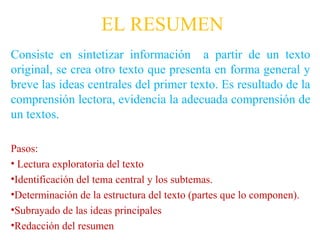 EL RESUMEN
Consiste en sintetizar información a partir de un texto
original, se crea otro texto que presenta en forma general y
breve las ideas centrales del primer texto. Es resultado de la
comprensión lectora, evidencia la adecuada comprensión de
un textos.

Pasos:
• Lectura exploratoria del texto
•Identificación del tema central y los subtemas.
•Determinación de la estructura del texto (partes que lo componen).
•Subrayado de las ideas principales
•Redacción del resumen
 
