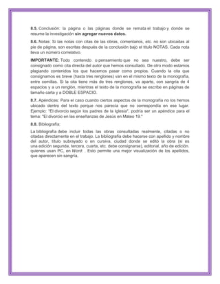 8.5. Conclusión: la página o las páginas donde se remata el trabajo y donde se
resume la investigación sin agregar nuevos datos.
8.6. Notas: Si las notas con citas de las obras, comentarios, etc. no son ubicadas al
pie de página, son escritas después de la conclusión bajo el titulo NOTAS. Cada nota
lleva un número correlativo.
IMPORTANTE: Todo contenido o pensamiento que no sea nuestro, debe ser
consignado como cita directa del autor que hemos consultado. De otro modo estamos
plagiando contenidos los que hacemos pasar como propios. Cuando la cita que
consignamos es breve (hasta tres renglones) van en el mismo texto de la monografía,
entre comillas. Si la cita tiene más de tres renglones, va aparte, con sangría de 4
espacios y a un renglón, mientras el texto de la monografía se escribe en páginas de
tamaño carta y a DOBLE ESPACIO.
8.7. Apéndices: Para el caso cuando ciertos aspectos de la monografía no los hemos
ubicado dentro del texto porque nos parecía que no correspondía en ese lugar.
Ejemplo: "El divorcio según los padres de la Iglesia", podría ser un apéndice para el
tema: "El divorcio en las enseñanzas de Jesús en Mateo 19."
8.8. Bibliografía:
La bibliografía debe incluir todas las obras consultadas realmente, citadas o no
citadas directamente en el trabajo. La bibliografía debe hacerse con apellido y nombre
del autor, título subrayado o en cursiva, ciudad donde se editó la obra (si es
una edición segunda, tercera, cuarta, etc. debe consignarse), editorial, año de edición.
quienes usan PC, en Word: . Esto permite una mejor visualización de los apellidos,
que aparecen sin sangría.
 