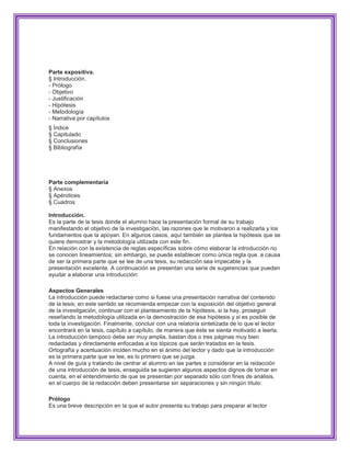 Parte expositiva.
§ Introducción.
- Prólogo
- Objetivo
- Justificación
- Hipótesis
- Metodología
- Narrativa por capítulos
§ Índice
§ Capitulado
§ Conclusiones
§ Bibliografía




Parte complementaria
§ Anexos
§ Apéndices
§ Cuadros

Introducción.
Es la parte de la tesis donde el alumno hace la presentación formal de su trabajo
manifestando el objetivo de la investigación, las razones que le motivaron a realizarla y los
fundamentos que la apoyan. En algunos casos, aquí también se plantea la hipótesis que se
quiere demostrar y la metodología utilizada con este fin.
En relación con la existencia de reglas específicas sobre cómo elaborar la introducción no
se conocen lineamientos; sin embargo, se puede establecer como única regla que, a causa
de ser la primera parte que se lee de una tesis, su redacción sea impecable y la
presentación excelente. A continuación se presentan una serie de sugerencias que pueden
ayudar a elaborar una introducción:

Aspectos Generales
La introducción puede redactarse como si fuese una presentación narrativa del contenido
de la tesis; en este sentido se recomienda empezar con la exposición del objetivo general
de la investigación, continuar con el planteamiento de la hipótesis, si la hay, proseguir
reseñando la metodología utilizada en la demostración de esa hipótesis y si es posible de
toda la investigación. Finalmente, concluir con una relatoría sintetizada de lo que el lector
encontrará en la tesis, capítulo a capítulo, de manera que éste se sienta motivado a leerla.
La introducción tampoco debe ser muy amplia, bastan dos o tres páginas muy bien
redactadas y directamente enfocadas a los tópicos que serán tratados en la tesis.
Ortografía y acentuación inciden mucho en el ánimo del lector y dado que la introducción
es la primera parte que se lee, es lo primero que se juzga.
A nivel de guía y tratando de centrar al alumno en las partes a considerar en la redacción
de una introducción de tesis, enseguida se sugieren algunos aspectos dignos de tomar en
cuenta, en el entendimiento de que se presentan por separado sólo con fines de análisis,
en el cuerpo de la redacción deben presentarse sin separaciones y sin ningún título:

Prólogo
Es una breve descripción en la que el autor presenta su trabajo para preparar al lector
 