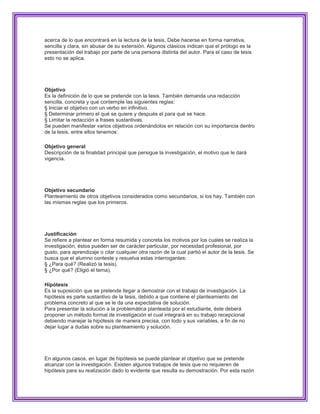 acerca de lo que encontrará en la lectura de la tesis. Debe hacerse en forma narrativa,
sencilla y clara, sin abusar de su extensión. Algunos clásicos indican que el prólogo es la
presentación del trabajo por parte de una persona distinta del autor. Para el caso de tesis
esto no se aplica.




Objetivo
Es la definición de lo que se pretende con la tesis. También demanda una redacción
sencilla, concreta y que contemple las siguientes reglas:
§ Iniciar el objetivo con un verbo en infinitivo.
§ Determinar primero el qué se quiere y después el para qué se hace.
§ Limitar la redacción a frases sustantivas.
Se pueden manifestar varios objetivos ordenándolos en relación con su importancia dentro
de la tesis, entre ellos tenemos:

Objetivo general
Descripción de la finalidad principal que persigue la investigación, el motivo que le dará
vigencia.




Objetivo secundario
PIanteamiento de otros objetivos considerados como secundarios, si los hay. También con
las mismas reglas que los primeros.




Justificación
Se refiere a plantear en forma resumida y concreta los motivos por los cuales se realiza la
investigación, éstos pueden ser de carácter particular, por necesidad profesional, por
gusto, para aprendizaje o citar cualquier otra razón de la cual partió el autor de la tesis. Se
busca que el alumno conteste y resuelva estas interrogantes:
§ ¿Para qué? (Realizó la tesis).
§ ¿Por qué? (Eligió el tema).

Hipótesis
Es la suposición que se pretende llegar a demostrar con el trabajo de investigación. La
hipótesis es parte sustantivo de la tesis, debido a que contiene el planteamiento del
problema concreto al que se le da una expectativa de solución.
Para presentar la solución a la problemática planteada por el estudiante, éste deberá
proponer un método formal de investigación el cual integrará en su trabajo recepcional
debiendo manejar la hipótesis de manera precisa, con todo y sus variables, a fin de no
dejar lugar a dudas sobre su planteamiento y solución.




En algunos casos, en lugar de hipótesis se puede plantear el objetivo que se pretende
alcanzar con la investigación. Existen algunos trabajos de tesis que no requieren de
hipótesis para su realización dado lo evidente que resulta su demostración. Por esta razón
 