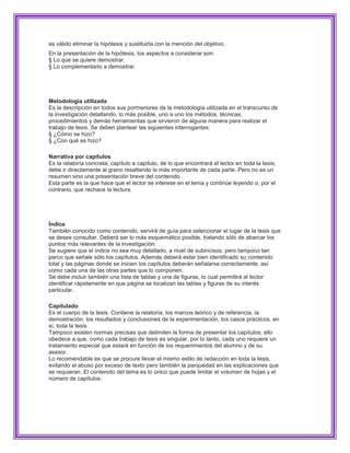 es válido eliminar la hipótesis y sustituirla con la mención del objetivo.
En la presentación de la hipótesis, los aspectos a considerar son:
§ Lo que se quiere demostrar.
§ Lo complementario a demostrar.




Metodología utilizada
Es la descripción en todos sus pormenores de la metodología utilizada en el transcurso de
la investigación detallando, lo más posible, uno a uno los métodos, técnicas,
procedimientos y demás herramientas que sirvieron de alguna manera para realizar el
trabajo de tesis. Se deben plantear las siguientes interrogantes:
§ ¿Cómo se hizo?
§ ¿Con qué se hizo?

Narrativa por capítulos
Es la relatoría concreta, capítulo a capítulo, de lo que encontrará el lector en toda la tesis;
debe ir directamente al grano resaltando lo más importante de cada parte. Pero no es un
resumen sino una presentación breve del contenido.
Esta parte es la que hace que el lector se interese en el tema y continúe leyendo o, por el
contrario, que rechace la lectura.




Índice
También conocido como contenido, servirá de guía para seleccionar el lugar de la tesis que
se desee consultar. Deberá ser lo más esquemático posible, tratando sólo de abarcar los
puntos más relevantes de la investigación.
Se sugiere que el índice no sea muy detallado, a nivel de subincisos, pero tampoco tan
parco que señale sólo los capítulos. Además deberá estar bien identificado su contenido
total y las páginas donde se inicien los capítulos deberán señalarse correctamente, así
como cada una de las otras partes que lo componen.
Se debe incluir también una lista de tablas y una de figuras, lo cual permitirá al lector
identificar rápidamente en que página se localizan las tablas y figuras de su interés
particular.

Capitulado
Es el cuerpo de la tesis. Contiene la relatoría, los marcos teórico y de referencia, la
demostración, los resultados y conclusiones de la experimentación, los casos prácticos, en
sí, toda la tesis.
Tampoco existen normas precisas que delimiten la forma de presentar los capítulos; ello
obedece a que, como cada trabajo de tesis es singular, por lo tanto, cada uno requiere un
tratamiento especial que estará en función de los requerimientos del alumno y de su
asesor.
Lo recomendable es que se procure llevar el mismo estilo de redacción en toda la tesis,
evitando el abuso por exceso de texto pero también la parquedad en las explicaciones que
se requieran. El contenido del tema es lo único que puede limitar el volumen de hojas y el
número de capítulos.
 
