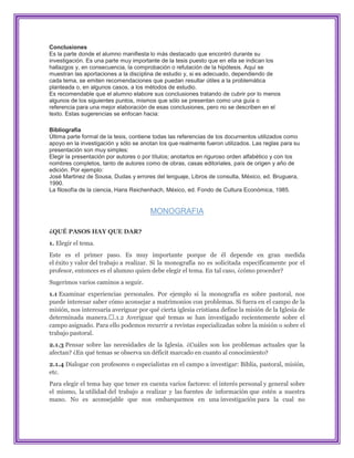 Conclusiones
Es la parte donde el alumno manifiesta lo más destacado que encontró durante su
investigación. Es una parte muy importante de la tesis puesto que en ella se indican los
hallazgos y, en consecuencia, la comprobación o refutación de la hipótesis. Aquí se
muestran las aportaciones a la disciplina de estudio y, si es adecuado, dependiendo de
cada tema, se emiten recomendaciones que puedan resultar útiles a la problemática
planteada o, en algunos casos, a los métodos de estudio.
Es recomendable que el alumno elabore sus conclusiones tratando de cubrir por lo menos
algunos de los siguientes puntos, mismos que sólo se presentan como una guía o
referencia para una mejor elaboración de esas conclusiones, pero no se describen en el
texto. Estas sugerencias se enfocan hacia:

Bibliografía
Última parte formal de la tesis, contiene todas las referencias de los docurnentos utilizados como
apoyo en la investigación y sólo se anotan los que realmente fueron utilizados. Las reglas para su
presentación son muy simples:
Elegir la presentación por autores o por títulos; anotarlos en riguroso orden alfabético y con los
nombres completos, tanto de autores como de obras, casas editoriales, país de origen y año de
edición. Por ejemplo:
José Martinez de Sousa, Dudas y errores del lenguaje, Libros de consulta, México, ed. Bruguera,
1990.
La filosofía de la ciencia, Hans Reichenhach, México, ed. Fondo de Cultura Económica, 1985.


                                       MONOGRAFIA

¿QUÉ PASOS HAY QUE DAR?
1. Elegir el tema.
Este es el primer paso. Es muy importante porque de él depende en gran medida
el éxito y valor del trabajo a realizar. Si la monografía no es solicitada específicamente por el
profesor, entonces es el alumno quien debe elegir el tema. En tal caso, ¿cómo proceder?
Sugerimos varios caminos a seguir.
1.1 Examinar experiencias personales. Por ejemplo si la monografía es sobre pastoral, nos
puede interesar saber cómo aconsejar a matrimonios con problemas. Si fuera en el campo de la
misión, nos interesaría averiguar por qué cierta iglesia cristiana define la misión de la Iglesia de
determinada manera.࠲.1.2 Averiguar qué temas se han investigado recientemente sobre el
campo asignado. Para ello podemos recurrir a revistas especializadas sobre la misión o sobre el
trabajo pastoral.
2.1.3 Pensar sobre las necesidades de la Iglesia. ¿Cuáles son los problemas actuales que la
afectan? ¿En qué temas se observa un déficit marcado en cuanto al conocimiento?
2.1.4 Dialogar con profesores o especialistas en el campo a investigar: Biblia, pastoral, misión,
etc.
Para elegir el tema hay que tener en cuenta varios factores: el interés personal y general sobre
el mismo, la utilidad del trabajo a realizar y las fuentes de información que estén a nuestra
mano. No es aconsejable que nos embarquemos en una investigación para la cual no
 