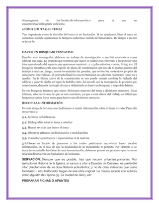 dispongamos       de        las fuentes de información o         para       la      que        no
encontremos bibliografía suficiente.
¿CÓMO LIMITAR EL TEMA?
Tan importante como la elección del tema es su limitación. Si no ajustamos bien el tema no
sabremos adónde apuntamos ni tampoco sabremos cuándo terminaremos. De mayor a menor
se trata de:


HACER UN BOSQUEJO TENTATIVO
Escribir una monografía, elaborar un trabajo de investigación o escribir una tesis es como
edificar una casa. Lo primero que tenemos que hacer es contar con el terreno y luego tener una
idea aproximada del espacio que queremos construir: 2 o 3 dormitorios, cocina, living, etc. El
bosquejo tentativo sería una especie de plano de construcción que nos da el marco general del
trabajo a realizar. Luego, vamos levantando las paredes, que serían los contenidos propios de
cada parte. En realidad, el producto final (la casa terminada) no sabemos realmente como va a
quedar. En la última parte de la construcción se nos puede ocurrir cambiar la fachada del
edificio y ponerle piedra en lugar de ladrillo visto. Así sucede con la monografía, lo primero que
necesitamos, después de elegir el tema y delimitarlo es hacer un bosquejo o esqueleto básico.
En ese bosquejo tenemos que poner divisiones mayores del tema y divisiones menores. Estas
últimas, sólo en el caso de que se nos ocurriera, ya que a esta altura del trabajo es difícil que
tengamos tantos datos como para hacer esas divisiones menores.
RECOPILAR INFORMACIÓN
En esta etapa de la tarea nos dedicamos a reunir información sobre el tema a tratar.Para ello
recurrimos a:
5.1. Archivos de bibliotecas
5.2. Bibliografías sobre el tema a estudiar
5.3. Hojear revistas que traten el tema
5.4. Observar artículos en diccionarios y enciclopedias
5.5. Consultar a profesores o especialistas en la materia
5.6.Hacer un listado de personas a las cuales podríamos entrevistar hacer recabar
información, en el caso de que la modalidad de la monografía lo permita. Por ejemplo si se
trata de un estudio histórico de una denominación, debemos pensar en personas que tuvieron
relación directa con los fundadores de la misma.

SERVACIÓN: Siempre que es posible, hay que recurrir a fuentes primarias. Por
ejemplo en Historia de la Iglesia, si vamos a citar a Eusebio de Cesarea, es preferible
citar directamente de su obra Historia eclesiástica, y no de citas indirectas que Justo
González u otro historiador hagan de esa obra original. Lo mismo sucede con autores
como Agustín de Hipona (ej. La ciudad de Dios), etc.
PREPARAR FICHAS O APUNTES
 
