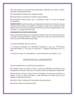 Este paso consiste en leer las fuentes disponibles, haciéndolo con criterio, es decir,
siguiendo ciertas pautas básicas:
6.1. Extractando el contenido que deseamos utilizar.
6.2. Resumiendo el contenido en nuestras propias palabras.
6.3. Escribiendo críticas breves que no queremos olvidar a la hora de redactar
la monografía.
OBSERVACION: Cuando las citas que extraemos del contenido son directas, hay que
copiarlas entre comillas y con exactitud, sin agregar ni quitar nada. Si deseamos omitir
alguna oración de la cita que extraemos tenemos que colocar el siguiente signo entre
corchetes: [...] y luego continuar la cita.
ORGANIZAR LOS DATOS RECOGIDOS
Ahora corresponde organizar los contenidos extraídos. Para ello, tenemos que revisar
y ampliar el bosquejo tentativo y colocar claves de las citas que queremos hacer en
cada una de las subdivisiones del bosquejo.


Ū. La obra del Espíritu Santo en Juan 16.

1.1 Convence de pecado. Cit. Hendriksen, Comentario a Juan, pp. 76-78; Nuevo
Comentario Bíblico, p. 679; sig. de "convencer" o "redargüir",Diccionario del N.T, p.
459.

1.2 Guía a la verdad. Ver José Martínez, La obra del Espíritu en la Iglesia, p. 213.



                    ESTRUCTURA DE LA MONOGRAFÍA


Toda monografía tiene una estructura que consiste en:

8.1. Portada: donde va el título, el autor, a quien es presentada, la materia a la que
corresponde, la facultad o seminario, la ciudad y la fecha (ver ejemplos en apéndices).

8.2. Introducción: donde se indica el tema, el propósito, circunstancias que llevaron a
elegirlo, lo que se quiere demostrar y otros elementos que tienen que ver con
aspectos introductorios del tema.

8.3. Indice: títulos y subtítulos con las páginas donde comienzan.

8.4. Cuerpo: donde se desarrolla el tema.
 