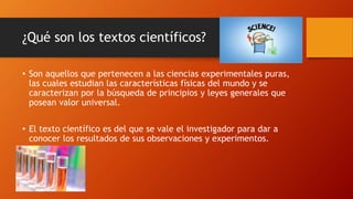 ¿Qué son los textos científicos?
• Son aquellos que pertenecen a las ciencias experimentales puras,
las cuales estudian las características físicas del mundo y se
caracterizan por la búsqueda de principios y leyes generales que
posean valor universal.
• El texto científico es del que se vale el investigador para dar a
conocer los resultados de sus observaciones y experimentos.
 