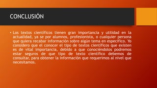 CONCLUSIÓN
• Los textos científicos tienen gran importancia y utilidad en la
actualidad, ya se por alumnos, profesionista, o cualquier persona
que quiera recabar información sobre algún tema en especifico. Yo
considero que el conocer el tipo de textos científicos que existen
es de vital importancia, debido a que conociéndolos podremos
estar seguros de que tipo de texto científico debemos de
consultar, para obtener la información que requerimos al nivel que
necesitamos.
 