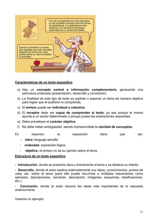 11
Características de un texto expositivo
a) Hay un concepto central e información complementaria, generando una
estructura ordenada (presentación, desarrollo y conclusión).
b) La finalidad de este tipo de texto es explicar o exponer un tema de manera objetiva
para lograr que el auditorio lo comprenda.
c) El emisor puede ser individual o colectivo.
d) El receptor debe ser capaz de comprender el texto, ya sea porque el mismo
apunta a un sector determinado o porque posee las aclaraciones requeridas.
e) Debe prevalecer el carácter objetivo.
f) No debe haber ambigüedad, siendo imprescindible la claridad de conceptos.
En resumen, la exposición tiene que ser:
- clara: lenguaje sencillo.
- ordenada: exposición lógica.
- objetiva: el emisor no da su opinión sobre el tema.
Estructura de un texto expositivo
- Introducción, donde se presenta clara y brevemente el tema y se destaca su interés.
- Desarrollo, donde el autor explica ordenadamente sus ideas, conocimientos, puntos de
vista, etc. sobre el tema (para ello puede recurrirse a múltiples mecanismos como
ejemplos, descripciones, narración, descripción, imágenes, esquemas, clasificaciones,
etc.).
- Conclusión, donde el autor resume las ideas más importantes de lo expuesto
anteriormente.
Veamos un ejemplo:
 